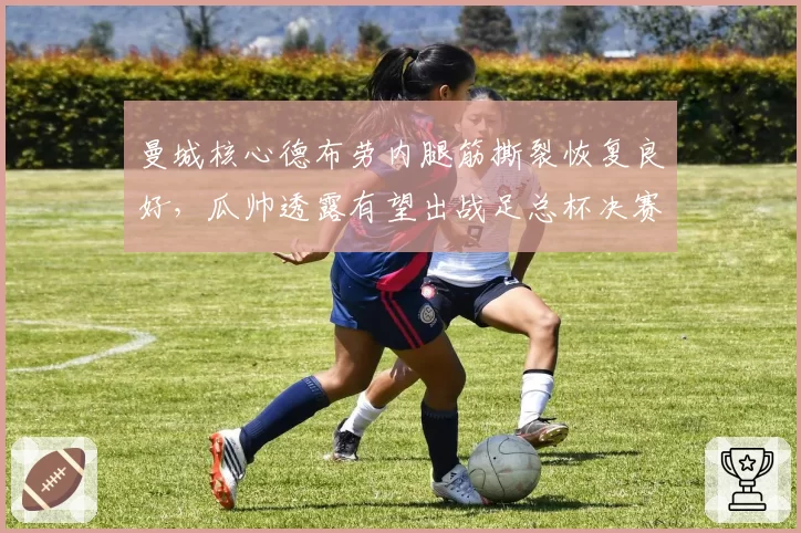 曼城核心德布劳内腿筋撕裂恢复良好，瓜帅透露有望出战足总杯决赛