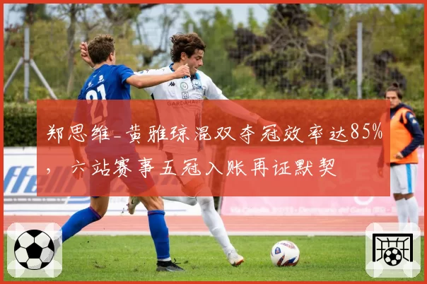 郑思维_黄雅琼混双夺冠效率达85%,六站赛事五冠入账再证默契
