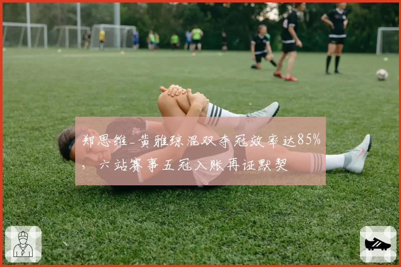郑思维_黄雅琼混双夺冠效率达85%,六站赛事五冠入账再证默契