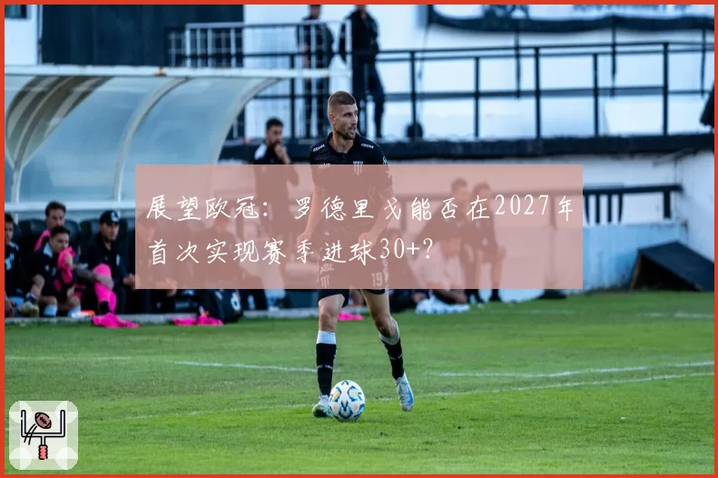 展望欧冠:罗德里戈能否在2027年首次实现赛季进球30+?