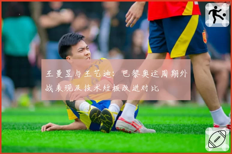王曼昱与王艺迪:巴黎奥运周期外战表现及技术短板改进对比