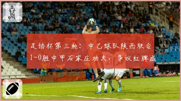 足协杯第三轮：中乙球队陕西联合1-0胜中甲石家庄功夫，争议红牌成焦点