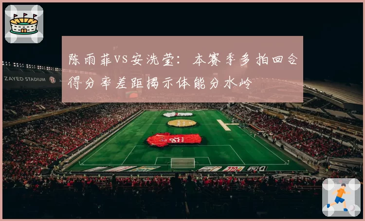 陈雨菲vs安洗莹：本赛季多拍回合得分率差距揭示体能分水岭