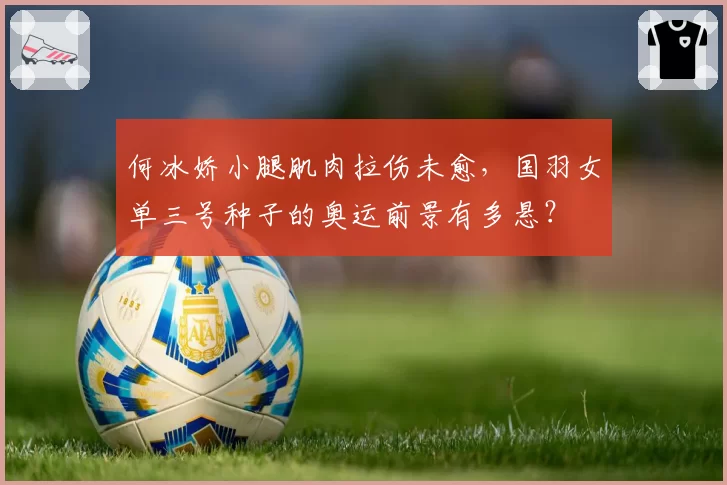 何冰娇小腿肌肉拉伤未愈，国羽女单三号种子的奥运前景有多悬？