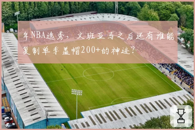 年NBA选秀，文班亚马之后还有谁能复制单季盖帽200+的神迹？
