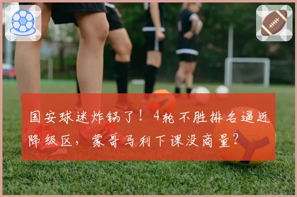 国安球迷炸锅了!4轮不胜排名逼近降级区,蒙哥马利下课没商量?