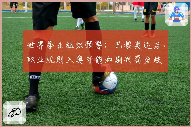 世界拳击组织预警：巴黎奥运后，职业规则入奥可能加剧判罚分歧