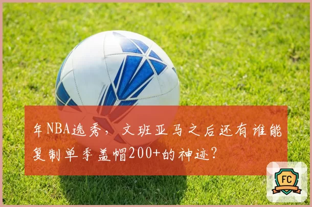 年NBA选秀，文班亚马之后还有谁能复制单季盖帽200+的神迹？