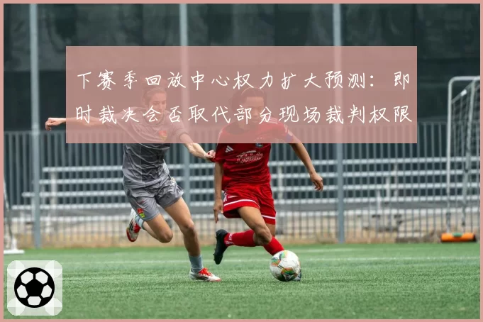 下赛季回放中心权力扩大预测：即时裁决会否取代部分现场裁判权限？