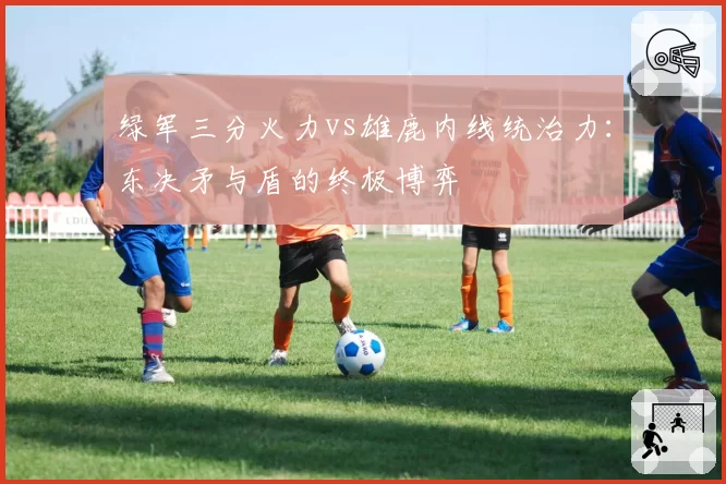 绿军三分火力vs雄鹿内线统治力：东决矛与盾的终极博弈