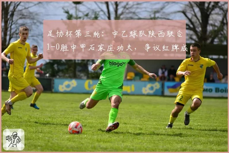 足协杯第三轮：中乙球队陕西联合1-0胜中甲石家庄功夫，争议红牌成焦点