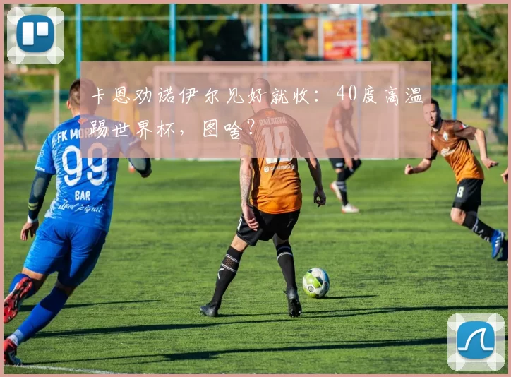 卡恩劝诺伊尔见好就收:40度高温踢世界杯,图啥?