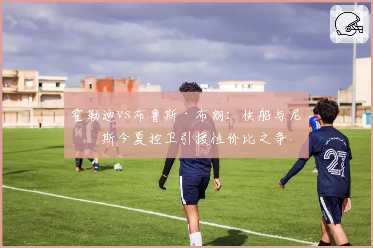 霍勒迪vs布鲁斯·布朗：快船与尼克斯今夏控卫引援性价比之争