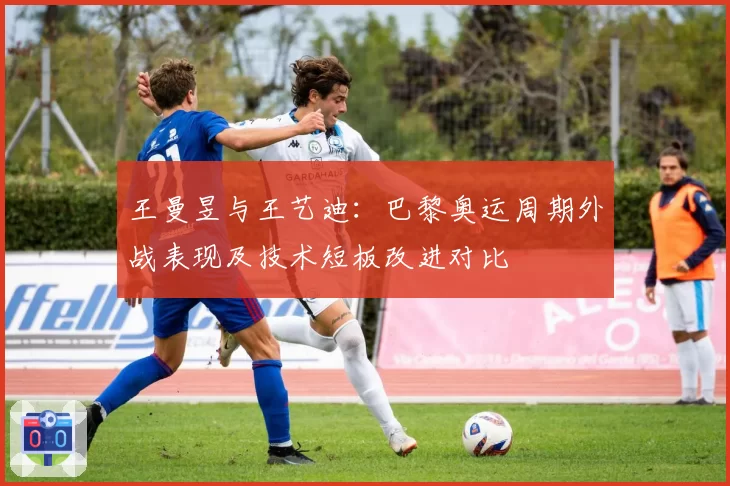 王曼昱与王艺迪:巴黎奥运周期外战表现及技术短板改进对比