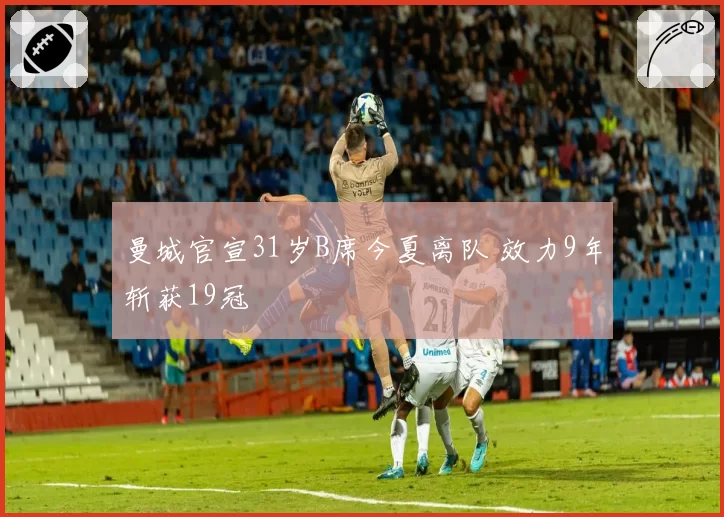 曼城官宣31岁B席今夏离队 效力9年斩获19冠
