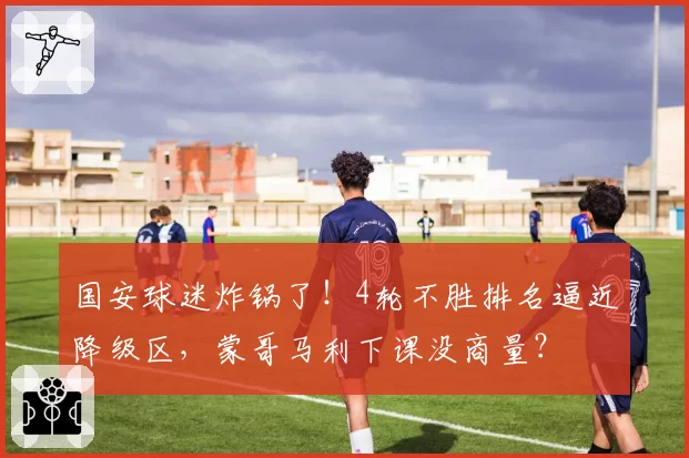 国安球迷炸锅了!4轮不胜排名逼近降级区,蒙哥马利下课没商量?