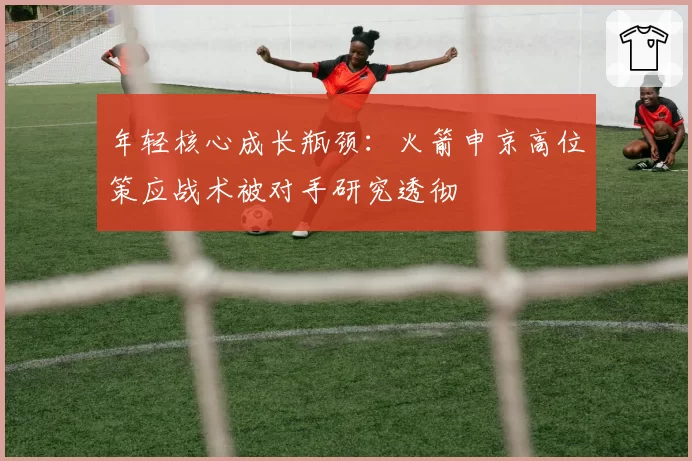 年轻核心成长瓶颈:火箭申京高位策应战术被对手研究透彻