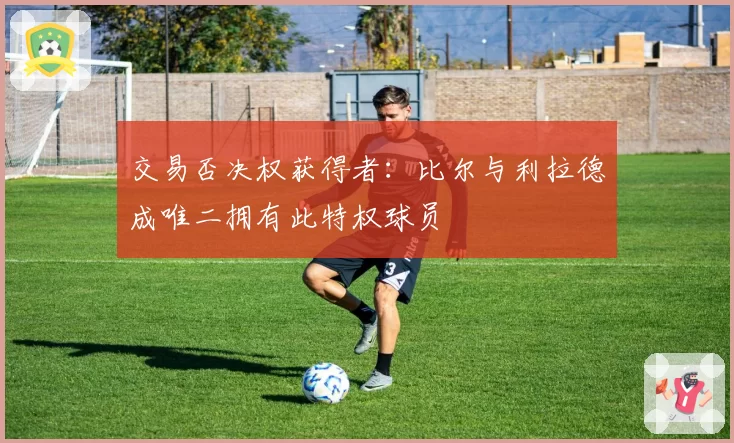 交易否决权获得者：比尔与利拉德成唯二拥有此特权球员