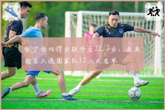 张宁场均得分跃升至22.3分，未来能否入选国家队12人大名单