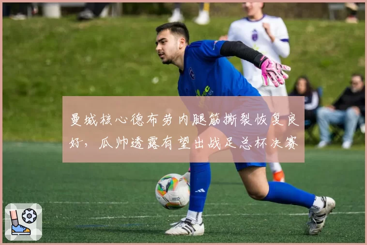 曼城核心德布劳内腿筋撕裂恢复良好，瓜帅透露有望出战足总杯决赛