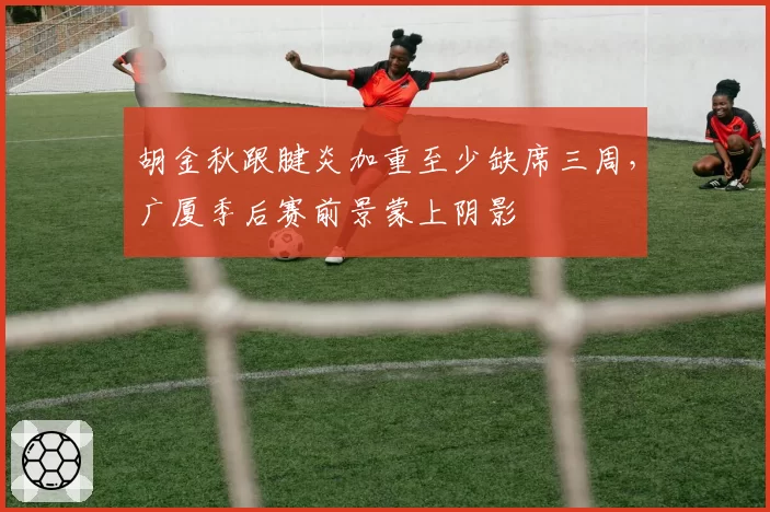 胡金秋跟腱炎加重至少缺席三周，广厦季后赛前景蒙上阴影